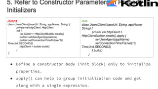 5. Refer to Constructor Parameters in Property
Initializers
● Define a constructor body (init block) only to initialize
properties.
● apply() can help to group initialization code and get
along with a single expression.
//Don't
class UsersClient(baseUrl: String, appName: String) {
private val httpClient: HttpClient
init {
val builder = HttpClientBuilder.create()
builder.setUserAgent(appName)
builder.setConnectionTimeToLive(10,
TimeUnit.SECONDS)
httpClient = builder.build()
}
}
//Do
class UsersClient(baseUrl: String, appName:
String) {
private val httpClient =
HttpClientBuilder.create().apply {
setUserAgent(appName)
setConnectionTimeToLive(10,
TimeUnit.SECONDS)
}.build()
}
 