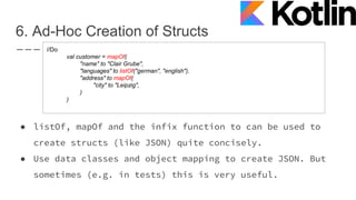 6. Ad-Hoc Creation of Structs
● listOf, mapOf and the infix function to can be used to
create structs (like JSON) quite concisely.
● Use data classes and object mapping to create JSON. But
sometimes (e.g. in tests) this is very useful.
//Do
val customer = mapOf(
"name" to "Clair Grube",
"languages" to listOf("german", "english"),
"address" to mapOf(
"city" to "Leipzig",
)
)
 