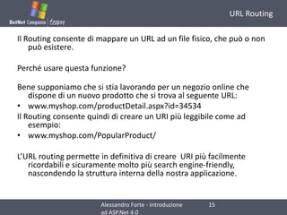 URL RoutingIl Routing consente di mappare un URL ad un file fisico, che può o non può esistere.Perché usare questa funzione?Bene supponiamo che si stia lavorando per un negozio online che dispone di un nuovo prodotto che si trova al seguente URL:www.myshop.com/productDetail.aspx?id=34534Il Routing consente quindi di creare un URI più leggibile come ad esempio:www.myshop.com/PopularProduct/L’URL routing permette in definitiva di creare  URI più facilmente ricordabili e sicuramente molto più search engine-friendly, nascondendo la struttura interna della nostra applicazione.15Alessandro Forte - Introduzione ad ASP.Net 4.0