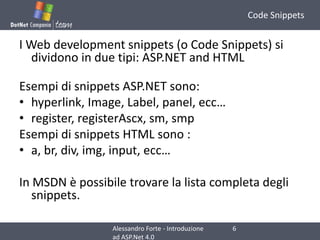 Code SnippetsI Web development snippets (o Code Snippets) si dividono in due tipi: ASP.NET and HTMLEsempidi snippets ASP.NET sono:hyperlink, Image, Label, panel, ecc…register, registerAscx, sm, smpEsempidi snippets HTML sono :a, br, div, img, input, ecc…In MSDN è possibile trovare la lista completa degli snippets.6Alessandro Forte - Introduzione ad ASP.Net 4.0