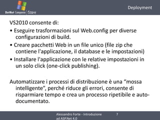 DeploymentVS2010 consente di:• Eseguire trasformazioni sul Web.config per diverse configurazioni di build.• Creare pacchetti Web in un file unico (file zip che contiene l'applicazione, il database e le impostazioni)• Installare l'applicazione con le relative impostazioni in un solo click (one-click publishing).Automatizzare i processi di distribuzione è una “mossa intelligente”, perché riduce gli errori, consente di risparmiare tempo e crea un processo ripetibile e auto-documentato.7Alessandro Forte - Introduzione ad ASP.Net 4.0