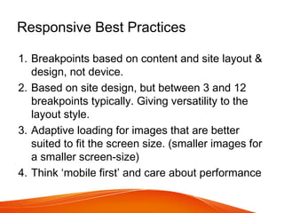 Responsive Best Practices
1. Breakpoints based on content and site layout &
design, not device.
2. Based on site design, but between 3 and 12
breakpoints typically. Giving versatility to the
layout style.
3. Adaptive loading for images that are better
suited to fit the screen size. (smaller images for
a smaller screen-size)
4. Think ‘mobile first’ and care about performance
 