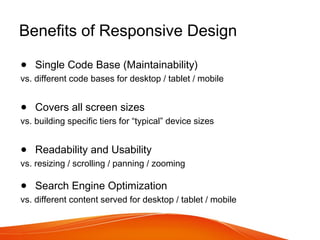 Benefits of Responsive Design
● Single Code Base (Maintainability)
vs. different code bases for desktop / tablet / mobile
● Covers all screen sizes
vs. building specific tiers for “typical” device sizes
● Readability and Usability
vs. resizing / scrolling / panning / zooming
● Search Engine Optimization
vs. different content served for desktop / tablet / mobile
 