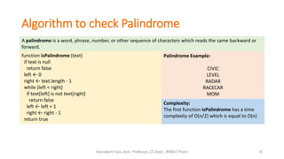 Algorithm to check Palindrome
26Ramakant Soni, Asst. Professor, CS Dept., BKBIET Pilani
A palindrome is a word, phrase, number, or other sequence of characters which reads the same backward or
forward.
function isPalindrome (text)
if text is null
return false
left ← 0
right ← text.length - 1
while (left < right)
if text[left] is not text[right]
return false
left ← left + 1
right ← right - 1
return true
Complexity:
The first function isPalindrome has a time
complexity of O(n/2) which is equal to O(n)
Palindrome Example:
CIVIC
LEVEL
RADAR
RACECAR
MOM
 