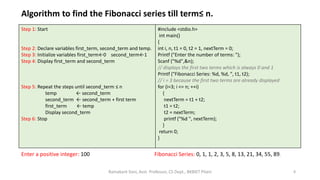Algorithm to find the Fibonacci series till term≤ n.
Step 1: Start
Step 2: Declare variables first_term, second_term and temp.
Step 3: Initialize variables first_term←0 second_term←1
Step 4: Display first_term and second_term
Step 5: Repeat the steps until second_term ≤ n
temp ← second_term
second_term ← second_term + first term
first_term ← temp
Display second_term
Step 6: Stop
#include <stdio.h>
int main()
{
int i, n, t1 = 0, t2 = 1, nextTerm = 0;
Printf ("Enter the number of terms: ");
Scanf ("%d",&n);
// displays the first two terms which is always 0 and 1
Printf ("Fibonacci Series: %d, %d, ", t1, t2);
// i = 3 because the first two terms are already displayed
for (i=3; i <= n; ++i)
{
nextTerm = t1 + t2;
t1 = t2;
t2 = nextTerm;
printf ("%d ", nextTerm);
}
return 0;
}
Enter a positive integer: 100 Fibonacci Series: 0, 1, 1, 2, 3, 5, 8, 13, 21, 34, 55, 89,
8Ramakant Soni, Asst. Professor, CS Dept., BKBIET Pilani
 