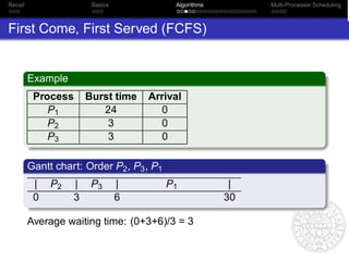 Recall                  Basics              Algorithms        Multi-Processor Scheduling



First Come, First Served (FCFS)


         Example
          Process      Burst time    Arrival
             P1           24           0
             P2            3           0
             P3            3           0

         Gantt chart: Order P2 , P3 , P1
          |   P2   |    P3       |         P1             |
          0        3             6                       30

         Average waiting time: (0+3+6)/3 = 3
 