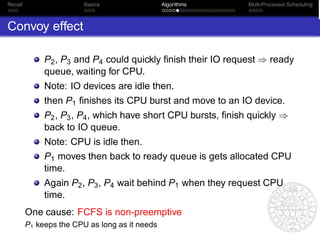 Recall                   Basics                 Algorithms     Multi-Processor Scheduling



Convoy effect

              P2 , P3 and P4 could quickly ﬁnish their IO request ⇒ ready
              queue, waiting for CPU.
              Note: IO devices are idle then.
              then P1 ﬁnishes its CPU burst and move to an IO device.
              P2 , P3 , P4 , which have short CPU bursts, ﬁnish quickly ⇒
              back to IO queue.
              Note: CPU is idle then.
              P1 moves then back to ready queue is gets allocated CPU
              time.
              Again P2 , P3 , P4 wait behind P1 when they request CPU
              time.
         One cause: FCFS is non-preemptive
         P1 keeps the CPU as long as it needs
 