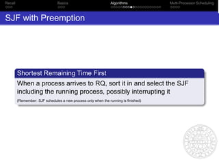 Recall                          Basics                         Algorithms           Multi-Processor Scheduling



SJF with Preemption




         Shortest Remaining Time First
         When a process arrives to RQ, sort it in and select the SJF
         including the running process, possibly interrupting it
         (Remember: SJF schedules a new process only when the running is ﬁnished)
 