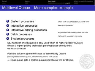 Recall                           Basics                           Algorithms                                Multi-Processor Scheduling



Multilevel Queue – More complex example


         1   System processes                                                      where each queue has absolute priority over

         2   Interactive processes                                                 lower-priority queues.

         3   Interactive editing processes
                                                                                   No process in low-priority queues can run if
         4   Batch processes                                                       high-priority queues are not empty
         5   Student processes
         So, if a lower-priority queue is only used when all higher-priority RQs are
         empty & higher-priority processes preempt lower-priority ones,
         we risk starvation.

         Possible solution: give time-slices to each Ready Queue
         (basically RR between the queues, with different quanta for each queue)

         ⇒ Each queue gets a certain guaranteed slice of the CPU time.
 