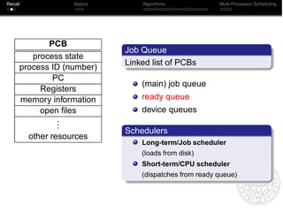 Recall              Basics       Algorithms             Multi-Processor Scheduling




            PCB
                             Job Queue
        process state
                             Linked list of PCBs
     process ID (number)
             PC
                                 (main) job queue
          Registers
     memory information          ready queue
          open ﬁles              device queues
              .
              .
              .
                             Schedulers
         other resources
                                 Long-term/Job scheduler
                                 (loads from disk)
                                 Short-term/CPU scheduler
                                 (dispatches from ready queue)
 