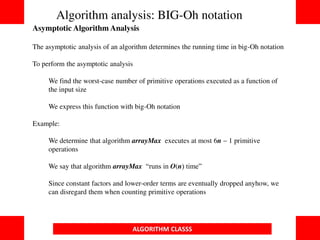ALGORITHM CLASSS
Asymptotic Algorithm Analysis
The asymptotic analysis of an algorithm determines the running time in big-Oh notation
To perform the asymptotic analysis
We find the worst-case number of primitive operations executed as a function of
the input size
We express this function with big-Oh notation
Example:
We determine that algorithm arrayMax executes at most 6n  1 primitive
operations
We say that algorithm arrayMax “runs in O(n) time”
Since constant factors and lower-order terms are eventually dropped anyhow, we
can disregard them when counting primitive operations
Algorithm analysis: BIG-Oh notation
 