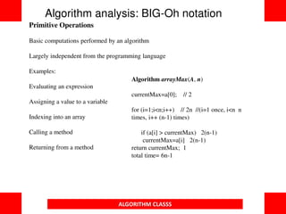 ALGORITHM CLASSS
Primitive Operations
Basic computations performed by an algorithm
Largely independent from the programming language
Examples:
Evaluating an expression
Assigning a value to a variable
Indexing into an array
Calling a method
Returning from a method
Algorithm analysis: BIG-Oh notation
Algorithm arrayMax(A, n)
currentMax=a[0]; // 2
for (i=1;i<n;i++) // 2n //(i=1 once, i<n n
times, i++ (n-1) times)
if (a[i] > currentMax) 2(n-1)
currentMax=a[i] 2(n-1)
return currentMax; 1
total time= 6n-1
 
