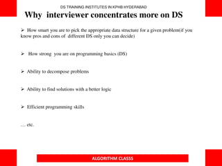 ALGORITHM CLASSS
 How smart you are to pick the appropriate data structure for a given problem(if you
know pros and cons of different DS only you can decide)
 How strong you are on programming basics (DS)
 Ability to decompose problems
 Ability to find solutions with a better logic
 Efficient programming skills
… etc.
DS TRAINING INSTITUTES IN KPHB HYDERABAD
Why interviewer concentrates more on DS
 