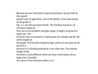 Because we are interested in general behavior, we just look at
the overall
growth rate of algorithms, not at the details. If we look closely
at the graph in
Fig. 1.1, we will see some trends. The function based on x2
increases slowly at
first, but as the problem size gets larger, it begins to grow at a
rapid rate. The
functions that are based on x both grow at a steady rate for the
entire length of
the graph. The function based on log x seems to not grow at all,
but this is
because it is actually growing at a very slow rate. The relative
height of the
functions is also different when we have small values versus
large ones. Consider
the value of the functions when x is 2.
 