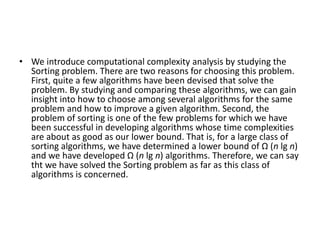 • We introduce computational complexity analysis by studying the
Sorting problem. There are two reasons for choosing this problem.
First, quite a few algorithms have been devised that solve the
problem. By studying and comparing these algorithms, we can gain
insight into how to choose among several algorithms for the same
problem and how to improve a given algorithm. Second, the
problem of sorting is one of the few problems for which we have
been successful in developing algorithms whose time complexities
are about as good as our lower bound. That is, for a large class of
sorting algorithms, we have determined a lower bound of Ω (n lg n)
and we have developed Ω (n lg n) algorithms. Therefore, we can say
tht we have solved the Sorting problem as far as this class of
algorithms is concerned.
 