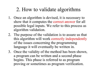 2. How to validate algorithms
1. Once an algorithm is devised, it is necessary to
show that it computes the correct answer for all
possible legal inputs. We refer to this process as
algorithm validation.
2. The purpose of the validation is to assure us that
this algorithm will work correctly independently
of the issues concerning the programming
language it will eventually be written in.
3. Once the validity of the method has been shown,
a program can be written and a second phase
begins. This phase is referred to as program
proving or sometimes as program verification.
 