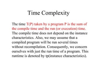 Time Complexity
The time T(P) taken by a program P is the sum of
the compile time and the run (or execution) time.
The compile time does not depend on the instance
characteristics. Also, we may assume that a
compiled program will be run several times
without recompilation. Consequently, we concern
ourselves with just the run time of a program. This
runtime is denoted by tp(instance characteristics).
 