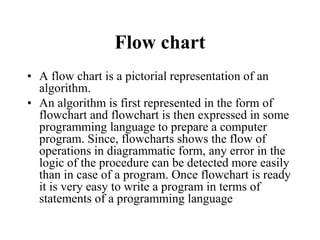 Flow chart
• A flow chart is a pictorial representation of an
algorithm.
• An algorithm is first represented in the form of
flowchart and flowchart is then expressed in some
programming language to prepare a computer
program. Since, flowcharts shows the flow of
operations in diagrammatic form, any error in the
logic of the procedure can be detected more easily
than in case of a program. Once flowchart is ready
it is very easy to write a program in terms of
statements of a programming language
 
