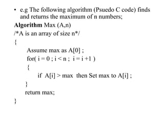 • e.g The following algorithm (Psuedo C code) finds
and returns the maximum of n numbers;
Algorithm Max (A,n)
/*A is an array of size n*/
{
Assume max as A[0] ;
for( i = 0 ; i < n ; i = i +1 )
{
if A[i] > max then Set max to A[i] ;
}
return max;
}
 