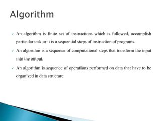  An algorithm is finite set of instructions which is followed, accomplish
particular task or it is a sequential steps of instruction of programs.
 An algorithm is a sequence of computational steps that transform the input
into the output.
 An algorithm is sequence of operations performed on data that have to be
organized in data structure.
 