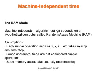 Machine-Independent time
The RAM Model
Machine independent algorithm design depends on a
hypothetical computer called Random Acces Machine (RAM).
Assumptions:
• Each simple operation such as +, -, if ...etc takes exactly
one time step.
• Loops and subroutines are not considered simple
operations.
• Each memory acces takes exactly one time step.
Dr. AMIT KUMAR @JUET
 