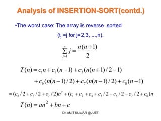 Analysis of INSERTION-SORT(contd.)
•The worst case: The array is reverse sorted
(tj =j for j=2,3, ...,n).
)12/)1(()1()( 521  nncncncnT
)1()2/)1(()2/)1(( 876  ncnncnnc
ncccccccnccc )2/2/2/()2/2/2/( 8765421
2
765 
2
)1(
1



nn
j
n
j
cbnannT  2
)(
Dr. AMIT KUMAR @JUET
 
