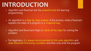 INTRODUCTION
 Algorithm and flowchart are the powerful tools for learning
programming.
 An algorithm is a Step-by-step analysis of the process, while a flowchart
explains the steps of a program in a Graphical way.
 Algorithm and flowcharts helps to clarify all the steps for solving the
problem.
 For beginners, it is always recommended to first write algorithm and
draw flowchart forSolving a problem and then only write the program
 