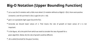 Big-O Notation [Upper Bounding Function]
 Let us see the O–notation with a little more detail. O–notation defined as O(g(n)) = {f(n): there exist positive
constants c and n0 such that 0 ≤ f(n) ≤ cg(n) for all n > n0}.
 g(n) is an asymptotic tight upper bound for f(n).
 Generally we discard lower values of n. That means the rate of growth at lower values of n is not
important.
 In the figure, n0 is the point from which we need to consider the rate of growth for a
given algorithm. Below n0, the rate of growth could be different.
 n0 is called threshold for the given function.
 