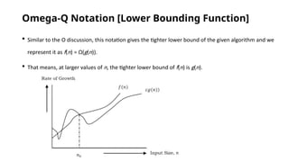 Omega-Q Notation [Lower Bounding Function]
 Similar to the O discussion, this notation gives the tighter lower bound of the given algorithm and we
represent it as f(n) = Ω(g(n)).
 That means, at larger values of n, the tighter lower bound of f(n) is g(n).
 