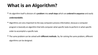 What is an Algorithm?
 An algorithm itself is division of a problem into small steps which are ordered in sequence and easily
understandable.
 Algorithms are very important to the way computers process information, because a computer
program is basically an algorithm that tells computer what specific tasks to perform in what specific
order to accomplish a specific task.
 The same problem can be solved with different methods. So, for solving the same problem, different
algorithms can be designed.
 