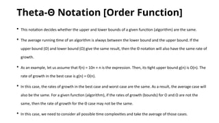 Theta-Θ Notation [Order Function]
 This notation decides whether the upper and lower bounds of a given function (algorithm) are the same.
 The average running time of an algorithm is always between the lower bound and the upper bound. If the
upper bound (O) and lower bound (Ω) give the same result, then the Θ notation will also have the same rate of
growth.
 As an example, let us assume that f(n) = 10n + n is the expression. Then, its tight upper bound g(n) is O(n). The
rate of growth in the best case is g(n) = O(n).
 In this case, the rates of growth in the best case and worst case are the same. As a result, the average case will
also be the same. For a given function (algorithm), if the rates of growth (bounds) for O and Ω are not the
same, then the rate of growth for the Θ case may not be the same.
 In this case, we need to consider all possible time complexities and take the average of those cases.
 