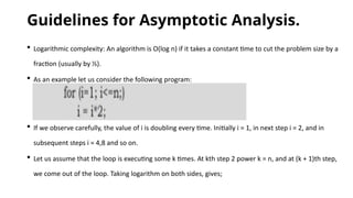 Guidelines for Asymptotic Analysis.
 Logarithmic complexity: An algorithm is O(log n) if it takes a constant time to cut the problem size by a
fraction (usually by ½).
 As an example let us consider the following program:
 If we observe carefully, the value of i is doubling every time. Initially i = 1, in next step i = 2, and in
subsequent steps i = 4,8 and so on.
 Let us assume that the loop is executing some k times. At kth step 2 power k = n, and at (k + 1)th step,
we come out of the loop. Taking logarithm on both sides, gives;
 