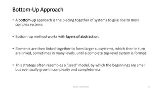 Bottom-Up Approach
• A bottom-up approach is the piecing together of systems to give rise to more
complex systems
• Bottom-up method works with layers of abstraction.
• Elements are then linked together to form larger subsystems, which then in turn
are linked, sometimes in many levels, until a complete top-level system is formed.
• This strategy often resembles a "seed" model, by which the beginnings are small
but eventually grow in complexity and completeness.
Ashim Lamichhane 12
 
