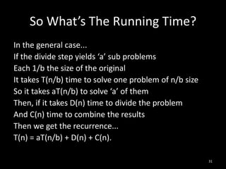 So What’s The Running Time?
In the general case...
If the divide step yields ‘a’ sub problems
Each 1/b the size of the original
It takes T(n/b) time to solve one problem of n/b size
So it takes aT(n/b) to solve ‘a’ of them
Then, if it takes D(n) time to divide the problem
And C(n) time to combine the results
Then we get the recurrence...
T(n) = aT(n/b) + D(n) + C(n).

                                                        31
 