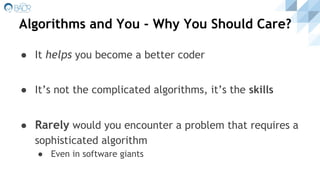 Algorithms and You - Why You Should Care?
● It helps you become a better coder
● It’s not the complicated algorithms, it’s the skills
● Rarely would you encounter a problem that requires a
sophisticated algorithm
● Even in software giants
 