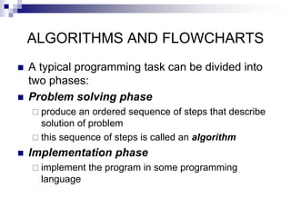 ALGORITHMS AND FLOWCHARTS
 A typical programming task can be divided into
two phases:
 Problem solving phase
 produce an ordered sequence of steps that describe
solution of problem
 this sequence of steps is called an algorithm
 Implementation phase
 implement the program in some programming
language
 