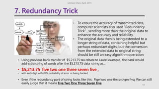7. Redundancy Trick
Johnson Chen, April, 2015
19
• To ensure the accuracy of transmitted data,
computer scientists also used “Redundancy
Trick“ , sending more than the original data to
enhance the accuracy and reliability.
• The original data then is being extended to a
longer string of data, containing helpful but
perhaps redundant digits, but the conversion
from the extended data to original string
should be still an easy algorithm operation
• Using previous bank transfer of $5,213.75 tax rebate to Laurel example, the bank would
add extra string of words after the $5,213.75 data string as…
• $5,213.75 five two one three seven five ,
• with each digit with 20% probability of error or being hacked
• Even if the redundancy part of string looks like this: Fiqe kwo one thrxp sivpn fivq, We can still
easily judge that it means Five Two One Three Seven Five
 