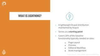 • A lightweight Drupal distribution
maintained by Acquia
• Serves as a starting point
• Covers 20% of the baseline
functionality typically needed on sites:
1. Page Layout
2. Preview
3. Editorial Workflow
4. Asset management
Image source = https://www.drupal.org/project/lightning
WHAT IS LIGHTNING?
Image source: www.drupal.org/project/lightning
 