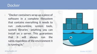 ● “Docker containers wrap up a piece of
software in a complete filesystem
that contains everything it needs to
run: code,runtime, system tools,
system libraries –anything you can
install on a server. This guarantees
that it will always run the
same,regardless of the environment it
is running in.”
 