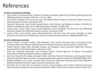 Postfilter (conventional methods)
• Toda Tomoki, and Tokuda Keiichi, A Speech Parameter Generation Algorithm Considering Global Variance for
HMM-based Speech Synthesis, IEICE Trans. Inf. Syst., 2007.
• Sil’en Hanna, Helander Elina, Nurminen Jani, and Gabbouj Moncef, Ways to Implement Global Variance in
Statistical Speech Synthesis, Interspeech, 2012.
• Takamichi Shinnosuke, Toda Tomoki, Neubig Graham, Sakti Sakriani, and Nakamura Satoshi, A Postfilter to
Modify the Modulation Spectrum in HMM-based Speech Synthesis, ICASSP, 2014.
• Ling-Hui Chen, Tuomo Raitio, Cassia Valentini-Botinhao, Junichi Yamagishi, and Zhen-Hua Ling, DNN-based
Stochastic Postfilter for HMM-based Speech Synthesis, Interspeech, 2014.
• Ling-Hui Chen, Tuomo Raitio, Cassia Valentini-Botinhao, Zhen-Hua Ling, and Junichi Yamagishi, A Deep
Generative Architecture for Postfiltering in Statistical Parametric Speech Synthesis, IEEE/ACM TASLP, 2015.
Postfilter (GAN-based methods)
• Kaneko Takuhiro, Kameoka Hirokazu, Hojo Nobukatsu, Ijima Yusuke, Hiramatsu Kaoru, and Kashino Kunio,
Generative Adversarial Network-based Postfilter for Statistical Parametric Speech Synthesis, ICASSP, 2017.
• Kaneko Takuhiro, Takaki Shinji, Kameoka Hirokazu, and Yamagishi Junichi, Generative Adversarial Network-
Based Postfilter for STFT Spectrograms, Interspeech, 2017.
• Saito Yuki, Takamichi Shinnosuke, and Saruwatari Hiroshi, Training Algorithm to Deceive Anti-spoofing
Verification for DNN-based Speech Synthesis, ICASSP, 2017.
• Saito Yuki, Takamichi Shinnosuke, Saruwatari Hiroshi, Saito Yuki, Takamichi Shinnosuke, and Saruwatari Hiroshi,
Statistical Parametric Speech Synthesis Incorporating Generative Adversarial Networks, IEEE/ACM TASLP, 2018.
• Bajibabu Bollepalli, Lauri Juvela, and Alku Paavo, Generative Adversarial Network-based Glottal Waveform
Model for Statistical Parametric Speech Synthesis, Interspeech, 2017.
• Yang Shan, Xie Lei, Chen Xiao, Lou Xiaoyan, Zhu Xuan, Huang Dongyan, and Li Haizhou, Statistical Parametric
Speech Synthesis Using Generative Adversarial Networks Under a Multi-task Learning Framework, ASRU, 2017.
References
 