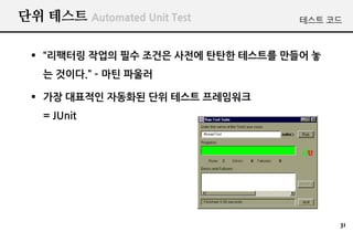 단위 테스트 Automated Unit Test         테스트 코드



  “리팩터링 작업의 필수 조건은 사전에 탄탄한 테스트를 만들어 놓
   는 것이다.” – 마틴 파울러

  가장 대표적인 자동화된 단위 테스트 프레임워크
   = JUnit




                                         31
 