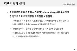 리팩터링과 설계                                 리팩터링과 설계



  리팩터링은 일부 관점이 사전설계(upfront design)와 충돌하지
  만 결과적으로 리팩터링은 디자인을 보완한다.
   – 리팩터링과 사전 설계는 강조점이 다르다. 완벽한 솔루션을 찾는 것이 아
    니라 납득할만한 수준(reasonable)의 솔루션을 찾는다.

   – 유연성 강조보다 설계를 간결하게 만드는 쪽에 좀 더 관심을 둔다.

   – 간결한 시스템을 좀 더 복잡한 유연한 시스템으로 만드는 것은 매우 쉽지
    만, 그 반대는 훨씬 어렵기 때문이다.




                                                37
 