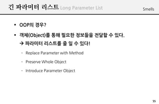 긴 파라미터 리스트 Long Parameter List         Smells



  OOP의 경우?

  객체(Object)를 통해 필요한 정보들을 전달할 수 있다.
    파라미터 리스트를 줄 일 수 있다!
    – Replace Parameter with Method

    – Preserve Whole Object

    – Introduce Parameter Object




                                            55
 