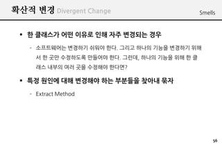확산적 변경 Divergent Change                           Smells



  한 클래스가 어떤 이유로 인해 자주 변경되는 경우
    – 소프트웨어는 변경하기 쉬워야 한다. 그리고 하나의 기능을 변경하기 위해
      서 한 곳만 수정하도록 만들어야 한다. 그런데, 하나의 기능을 위해 한 클
      래스 내부의 여러 곳을 수정해야 한다면?

  특정 원인에 대해 변경해야 하는 부분들을 찾아내 묶자
    – Extract Method




                                                       56
 
