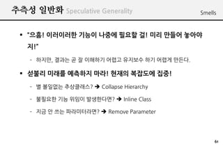 추측성 일반화 Speculative Generality                 Smells



   “으흠! 이러이러한 기능이 나중에 필요할 걸! 미리 만들어 놓아야
   지!”
    – 하지만, 결과는 곧 잘 이해하기 어렵고 유지보수 하기 어렵게 만든다.

   섣불리 미래를 예측하지 마라! 현재의 복잡도에 집중!
    – 별 볼일없는 추상클래스?  Collapse Hierarchy

    – 불필요한 기능 위임이 발생한다면?  Inline Class

    – 지금 안 쓰는 파라미터라면?  Remove Parameter




                                                    61
 
