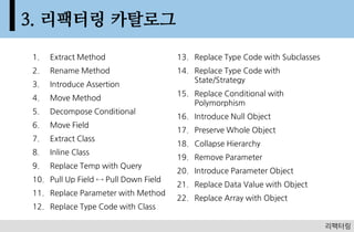 3. 리팩터링 카탈로그
1.   Extract Method                   13. Replace Type Code with Subclasses
2.   Rename Method                    14. Replace Type Code with
                                          State/Strategy
3.   Introduce Assertion
                                      15. Replace Conditional with
4.   Move Method
                                          Polymorphism
5.   Decompose Conditional
                                      16. Introduce Null Object
6.   Move Field
                                      17. Preserve Whole Object
7.   Extract Class
                                      18. Collapse Hierarchy
8.   Inline Class
                                      19. Remove Parameter
9.   Replace Temp with Query
                                      20. Introduce Parameter Object
10. Pull Up Field ↔ Pull Down Field
                                      21. Replace Data Value with Object
11. Replace Parameter with Method
                                      22. Replace Array with Object
12. Replace Type Code with Class

                                                                                63
                                                                              리팩터링
 