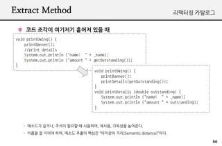 Extract Method                                                  리팩터링 카탈로그


   코드 조각이 여기저기 흩어져 있을 때




  - 메소드가 길거나, 주석이 필요할 때 사용하며, 재사용, 가독성을 높여준다.
  - 이름을 잘 지어야 하며, 메소드 추출의 핵심은 “의미상의 거리(Semantic distance)”이다.

                                                                        66
 