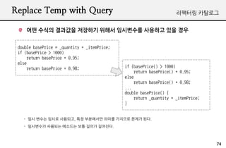 Replace Temp with Query                                              리팩터링 카탈로그


    어떤 수식의 결과값을 저장하기 위해서 임시변수를 사용하고 있을 경우


 double basePrice = _quantity * _itemPrice;
 if (basePrice > 1000)
     return basePrice * 0.95;
 else
     return basePrice * 0.98;                 if (basePrice() > 1000)
                                                  return basePrice() * 0.95;
                                              else
                                                  return basePrice() * 0.98;
                                              ...
                                              double basePrice() {
                                                  return _quantity * _itemPrice;
                                              }


   - 임시 변수는 임시로 사용되고, 특정 부분에서만 의미를 가지므로 문제가 된다.
   - 임시변수가 사용되는 메소드는 보통 길이가 길어진다.



                                                                                   74
 