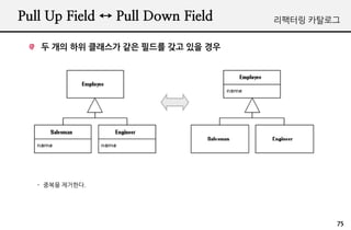 Pull Up Field ↔ Pull Down Field   리팩터링 카탈로그


   두 개의 하위 클래스가 같은 필드를 갖고 있을 경우




   - 중복을 제거한다.




                                          75
 