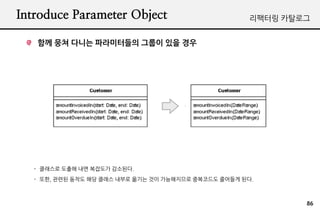 Introduce Parameter Object                             리팩터링 카탈로그


   함께 뭉쳐 다니는 파라미터들의 그룹이 있을 경우




   - 클래스로 도출해 내면 복잡도가 감소된다.
   - 또한, 관련된 동작도 해당 클래스 내부로 옮기는 것이 가능해지므로 중복코드도 줄어들게 된다.



                                                               86
 